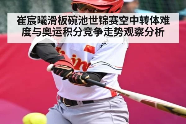 崔宸曦滑板碗池世锦赛空中转体难度与奥运积分竞争走势观察分析